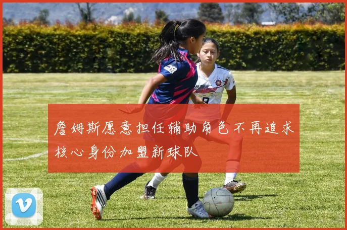 詹姆斯愿意担任辅助角色不再追求核心身份加盟新球队