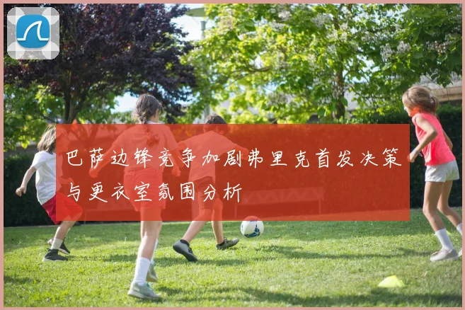 巴萨边锋竞争加剧弗里克首发决策与更衣室氛围分析