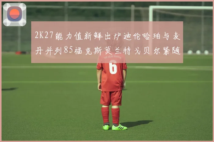 2K27能力值新鲜出炉迪伦哈珀与麦丹并列85福克斯莫兰特戈贝尔紧随其后84