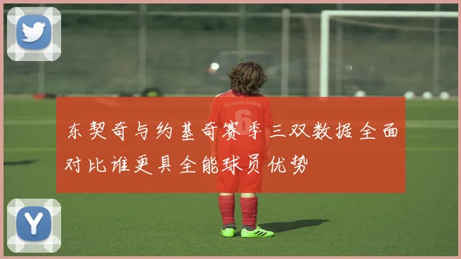 东契奇与约基奇赛季三双数据全面对比谁更具全能球员优势